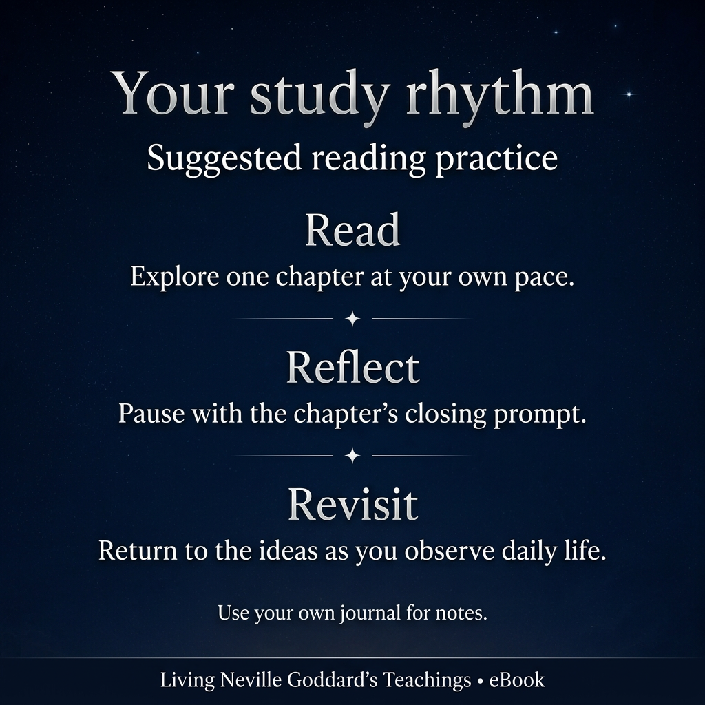 Suggested study flow for Living Neville Goddard’s Teachings: Read one chapter, reflect on its closing prompt, and revisit the ideas in daily life. Use your own journal for notes.